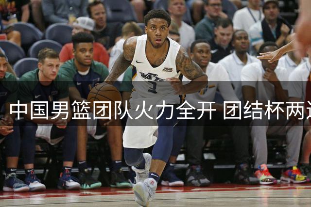 中国男篮团队火力全开 团结杯两连胜彰显板凳深度