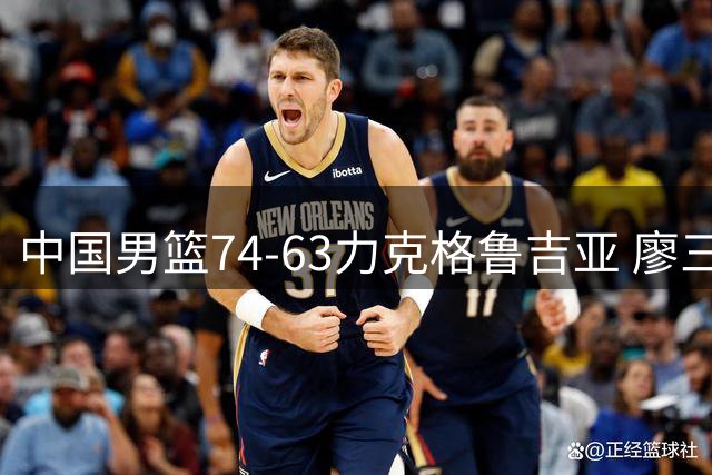 中国男篮74-63力克格鲁吉亚 廖三宁砍18分展现拼搏韧性