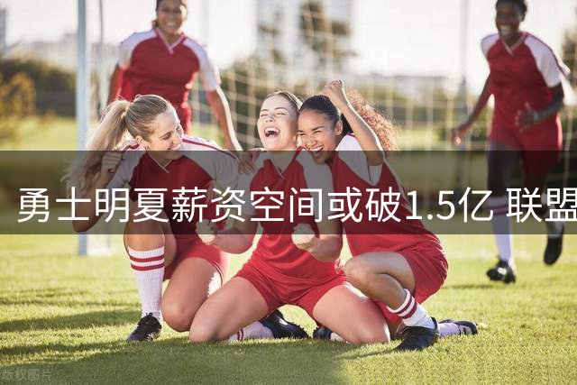 勇士明夏薪资空间或破1.5亿 联盟多巨星成潜在追逐目标