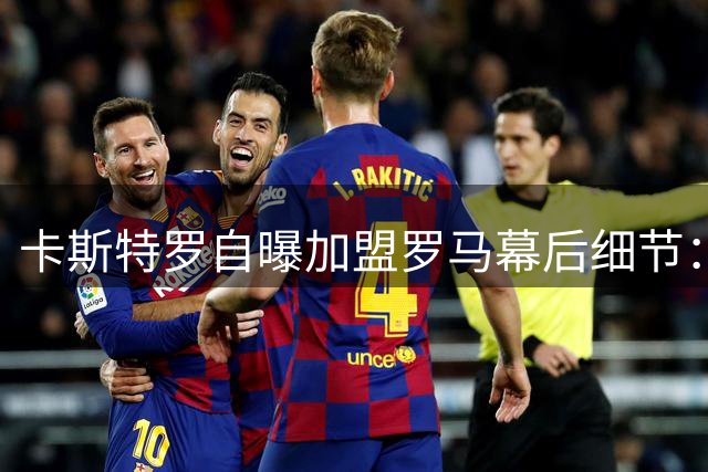 卡斯特罗自曝加盟罗马幕后细节：5小时火车煎熬换3万球迷热情
