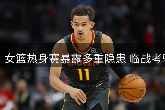 女篮热身赛暴露多重隐患 临战考验迫在眉睫