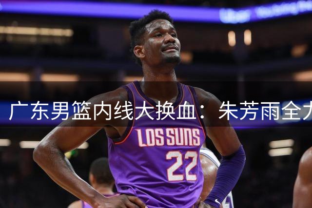 广东男篮内线大换血：朱芳雨全力召回徐昕 曾繁日或成意外之喜
