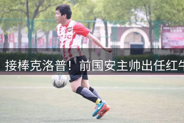接棒克洛普！前国安主帅出任红牛全球足球主管，曾是球迷的意难平