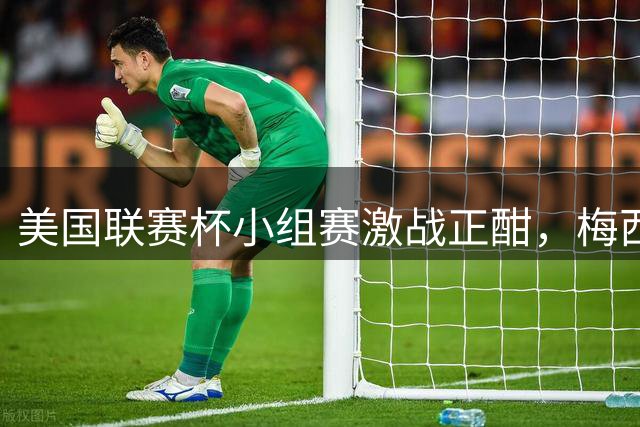 美国联赛杯小组赛激战正酣，梅西球队面临生死战