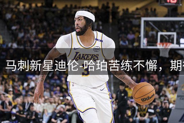 马刺新星迪伦-哈珀苦练不懈，期待新赛季冲击首发位置