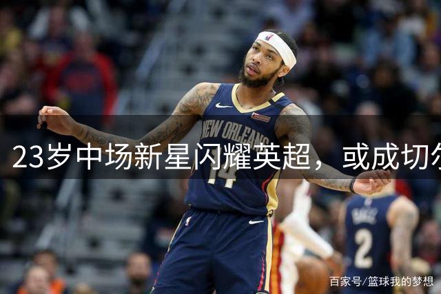 23岁中场新星闪耀英超，或成切尔西亿元目标