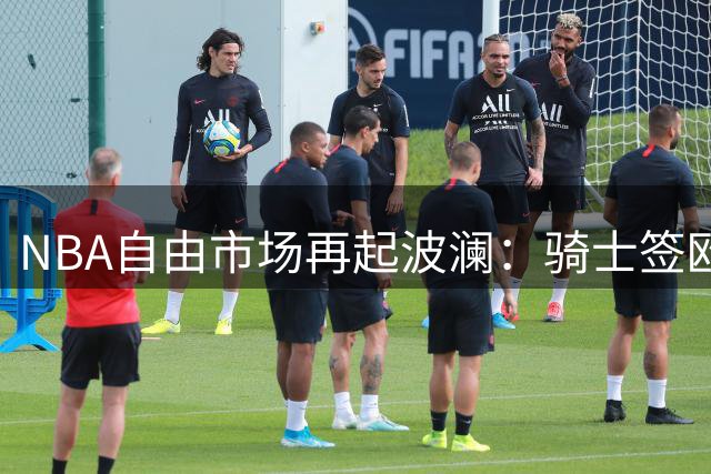 NBA自由市场再起波澜：骑士签欧洲锋线 湖人趁机锁定库明加