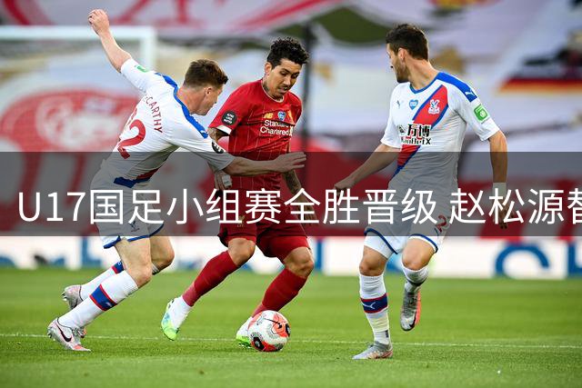 U17国足小组赛全胜晋级 赵松源替补建功逆转勒沃库森